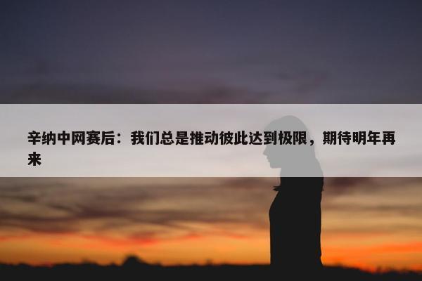 辛纳中网赛后：我们总是推动彼此达到极限，期待明年再来