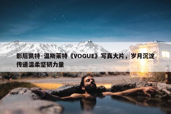 影后凯特·温斯莱特《VOGUE》写真大片，岁月沉淀传递温柔坚韧力量