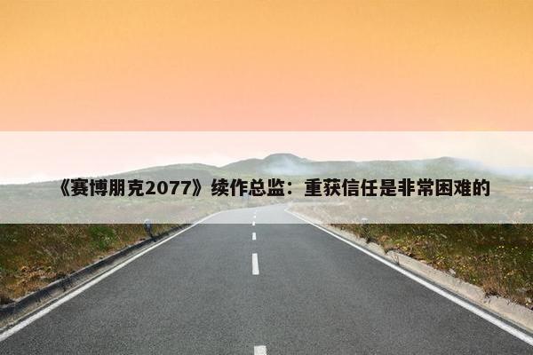 《赛博朋克2077》续作总监：重获信任是非常困难的