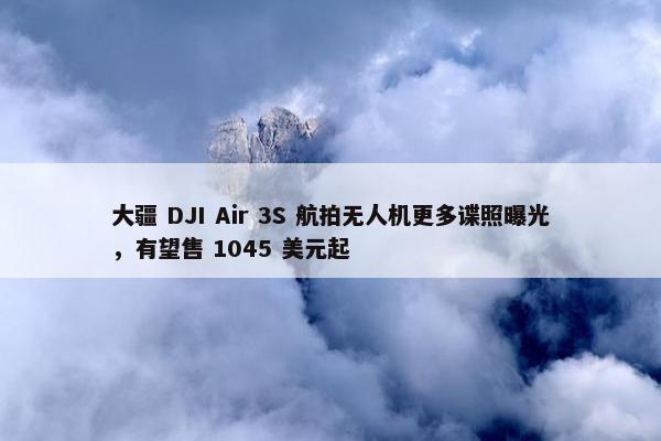 大疆 DJI Air 3S 航拍无人机更多谍照曝光，有望售 1045 美元起