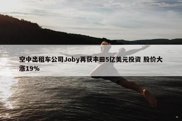 空中出租车公司Joby再获丰田5亿美元投资 股价大涨19%