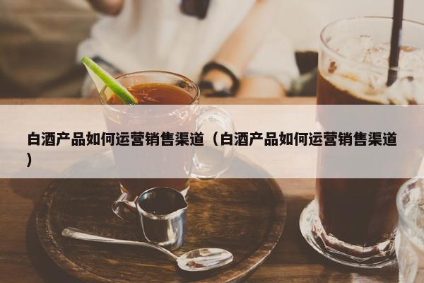 白酒产品如何运营销售渠道（白酒产品如何运营销售渠道）