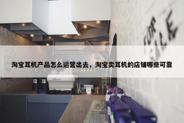 淘宝耳机产品怎么运营出去，淘宝卖耳机的店铺哪些可靠