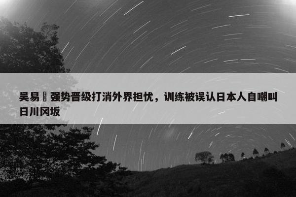 吴易昺强势晋级打消外界担忧，训练被误认日本人自嘲叫日川冈坂