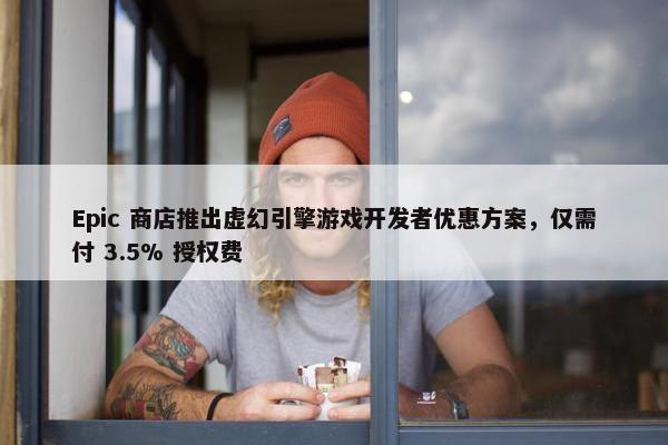 Epic 商店推出虚幻引擎游戏开发者优惠方案，仅需付 3.5% 授权费