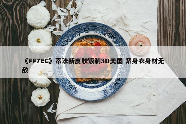 《FF7EC》蒂法新皮肤饭制3D美图 紧身衣身材无敌