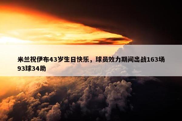 米兰祝伊布43岁生日快乐，球员效力期间出战163场93球34助