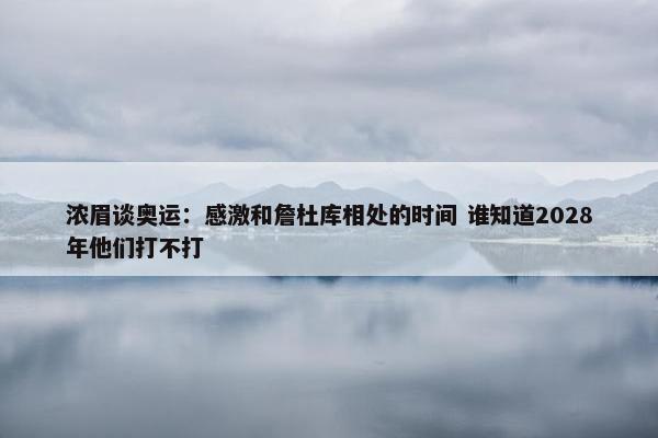 浓眉谈奥运：感激和詹杜库相处的时间 谁知道2028年他们打不打