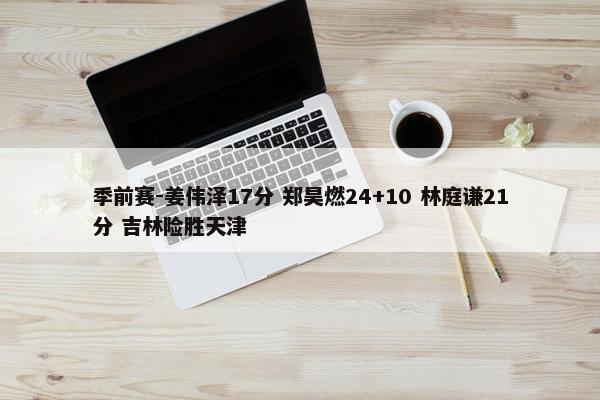 季前赛-姜伟泽17分 郑昊燃24+10 林庭谦21分 吉林险胜天津