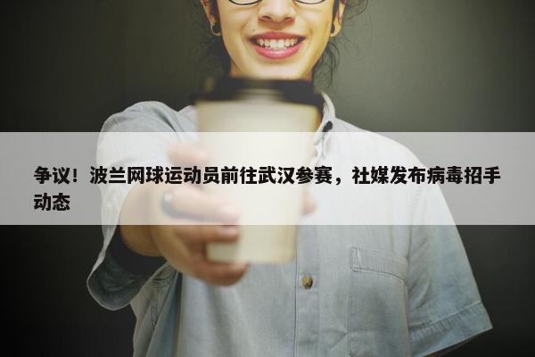 争议！波兰网球运动员前往武汉参赛，社媒发布病毒招手动态