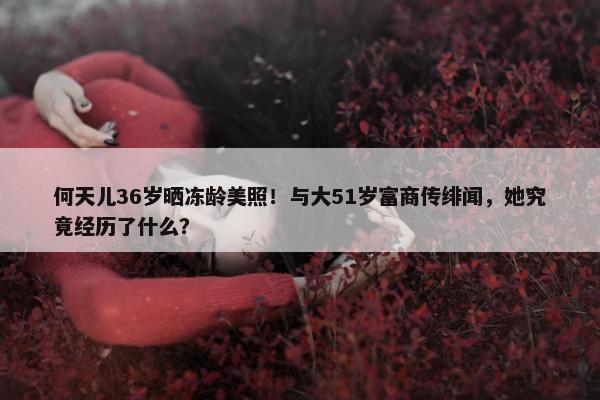 何天儿36岁晒冻龄美照！与大51岁富商传绯闻，她究竟经历了什么？