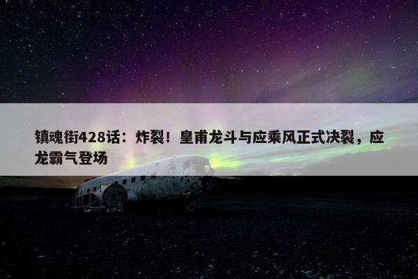 镇魂街428话：炸裂！皇甫龙斗与应乘风正式决裂，应龙霸气登场