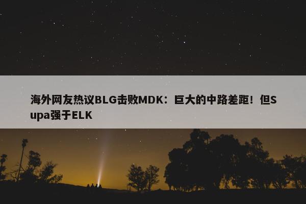 海外网友热议BLG击败MDK：巨大的中路差距！但Supa强于ELK