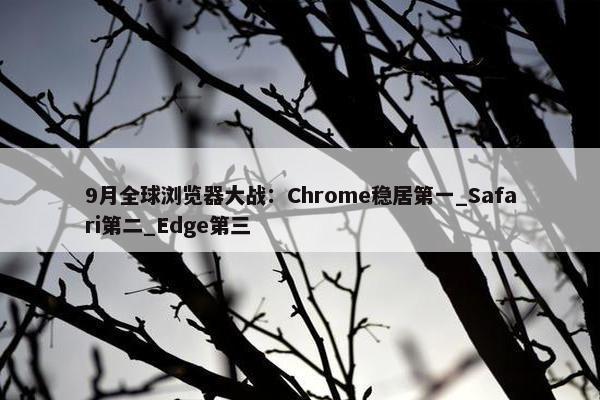 9月全球浏览器大战：Chrome稳居第一_Safari第二_Edge第三