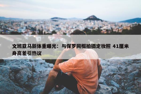 文班亚马新体重曝光：与保罗同框拍摄定妆照 41厘米身高差引热议