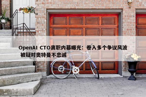 OpenAI CTO离职内幕曝光：卷入多个争议风波 被疑对奥特曼不忠诚