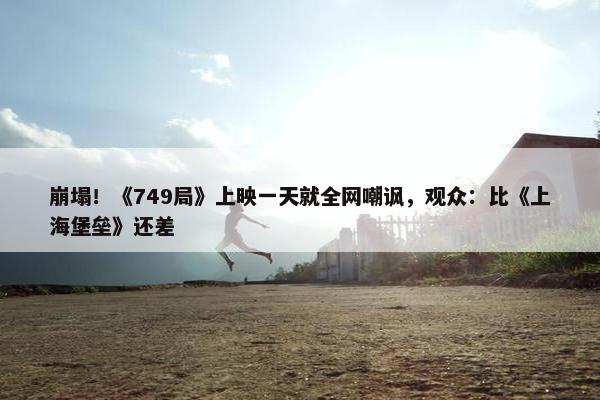 崩塌！《749局》上映一天就全网嘲讽，观众：比《上海堡垒》还差