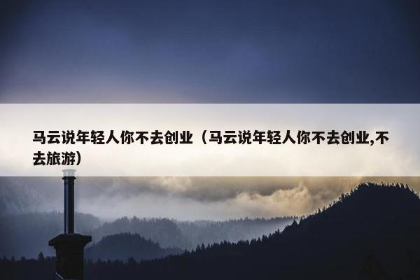 马云说年轻人你不去创业（马云说年轻人你不去创业,不去旅游）