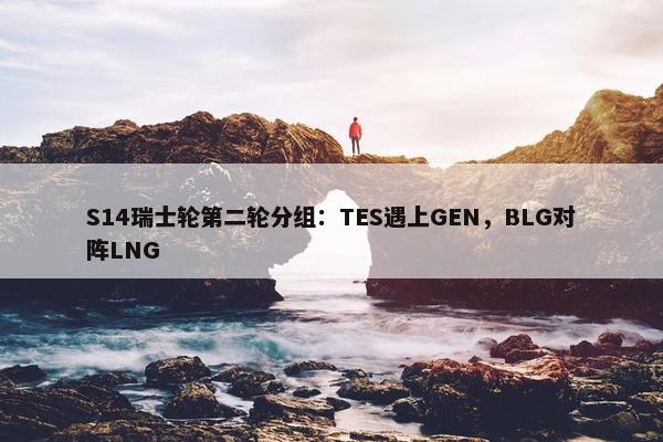 S14瑞士轮第二轮分组：TES遇上GEN，BLG对阵LNG