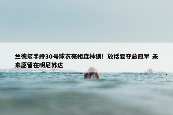 兰德尔手持30号球衣亮相森林狼！放话要夺总冠军 未来愿留在明尼苏达