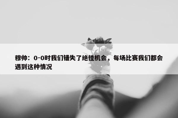 穆帅：0-0时我们错失了绝佳机会，每场比赛我们都会遇到这种情况