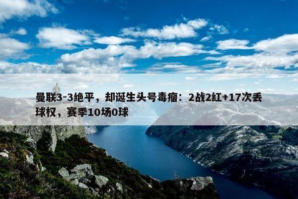 曼联3-3绝平，却诞生头号毒瘤：2战2红+17次丢球权，赛季10场0球