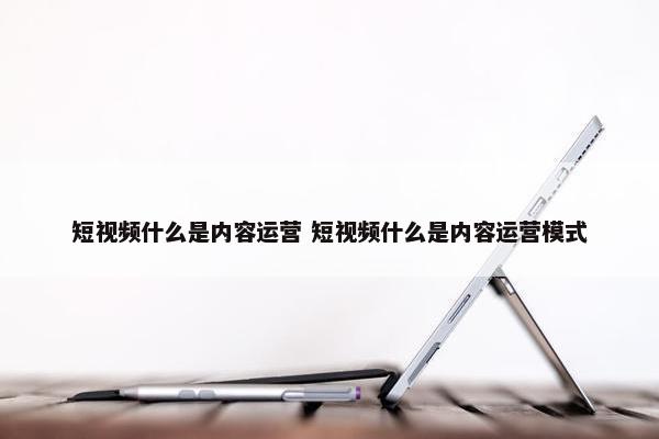 短视频什么是内容运营 短视频什么是内容运营模式