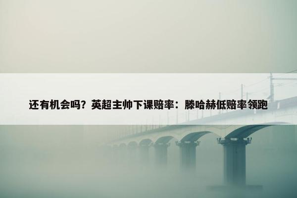 还有机会吗？英超主帅下课赔率：滕哈赫低赔率领跑