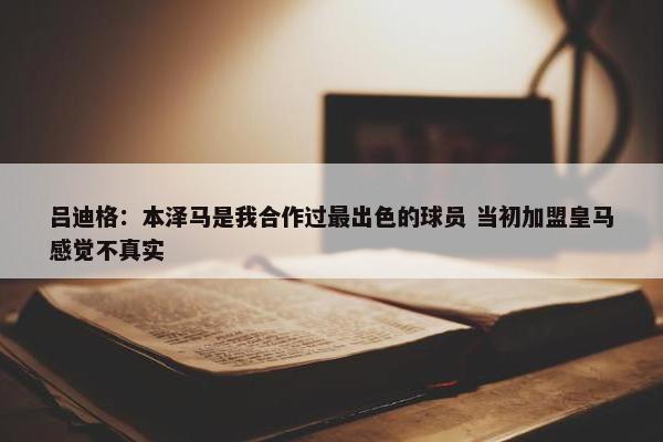 吕迪格：本泽马是我合作过最出色的球员 当初加盟皇马感觉不真实