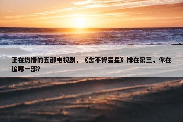 正在热播的五部电视剧，《舍不得星星》排在第三，你在追哪一部？