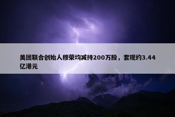 美团联合创始人穆荣均减持200万股，套现约3.44亿港元