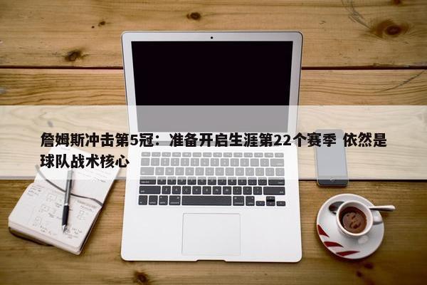 詹姆斯冲击第5冠：准备开启生涯第22个赛季 依然是球队战术核心