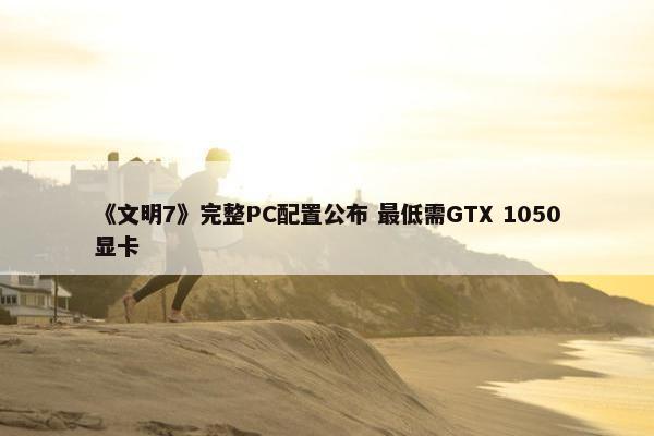 《文明7》完整PC配置公布 最低需GTX 1050显卡