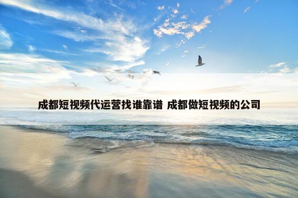 成都短视频代运营找谁靠谱 成都做短视频的公司