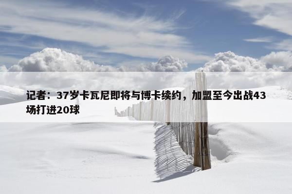 记者：37岁卡瓦尼即将与博卡续约，加盟至今出战43场打进20球