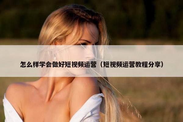 怎么样学会做好短视频运营（短视频运营教程分享）