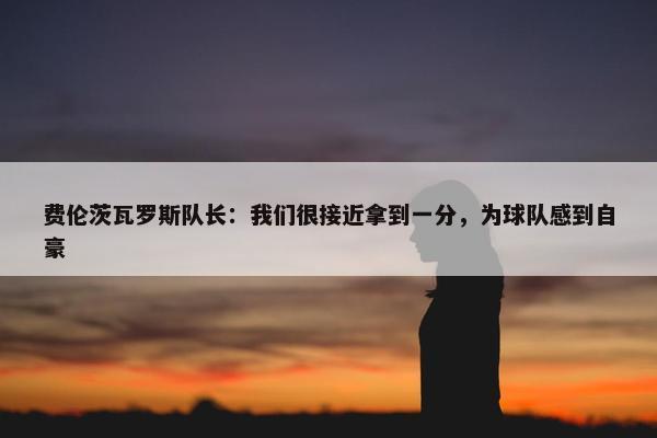 费伦茨瓦罗斯队长：我们很接近拿到一分，为球队感到自豪