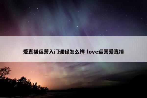 爱直播运营入门课程怎么样 love运营爱直播