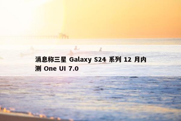 消息称三星 Galaxy S24 系列 12 月内测 One UI 7.0