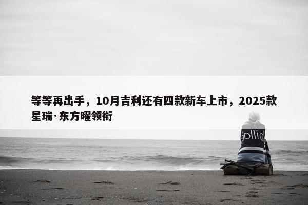 等等再出手，10月吉利还有四款新车上市，2025款星瑞·东方曜领衔