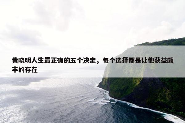 黄晓明人生最正确的五个决定，每个选择都是让他获益颇丰的存在