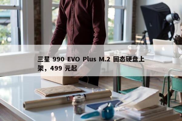 三星 990 EVO Plus M.2 固态硬盘上架，499 元起