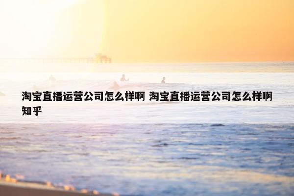 淘宝直播运营公司怎么样啊 淘宝直播运营公司怎么样啊知乎