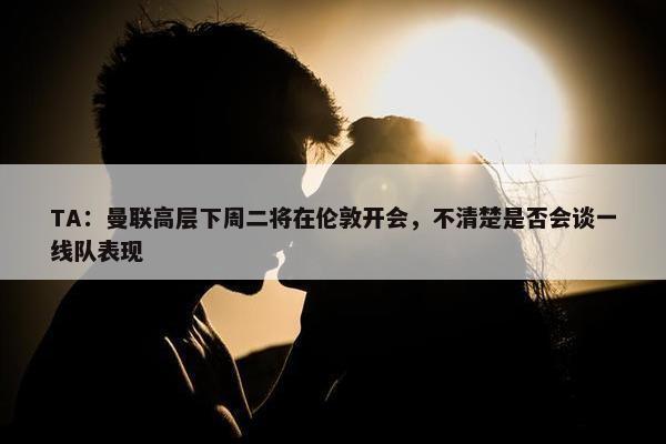 TA：曼联高层下周二将在伦敦开会，不清楚是否会谈一线队表现