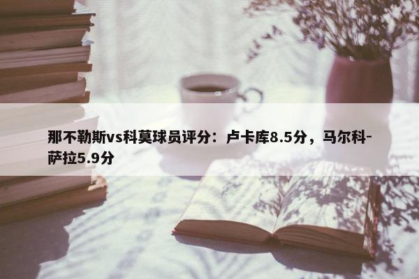 那不勒斯vs科莫球员评分：卢卡库8.5分，马尔科-萨拉5.9分