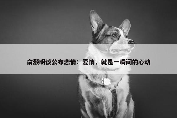 俞灏明谈公布恋情：爱情，就是一瞬间的心动