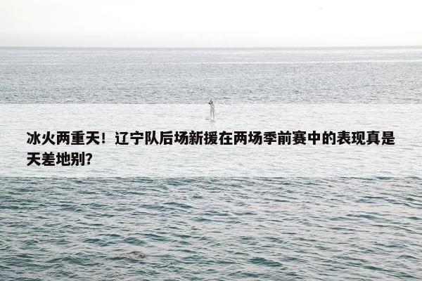 冰火两重天！辽宁队后场新援在两场季前赛中的表现真是天差地别？