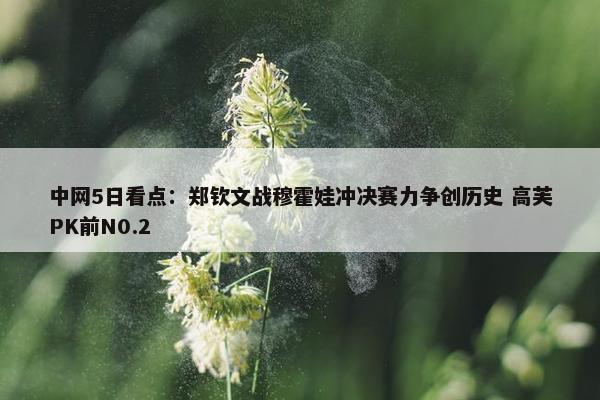 中网5日看点：郑钦文战穆霍娃冲决赛力争创历史 高芙PK前N0.2