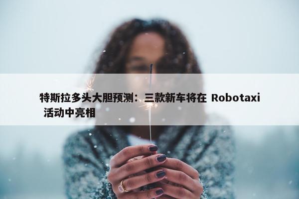 特斯拉多头大胆预测：三款新车将在 Robotaxi 活动中亮相