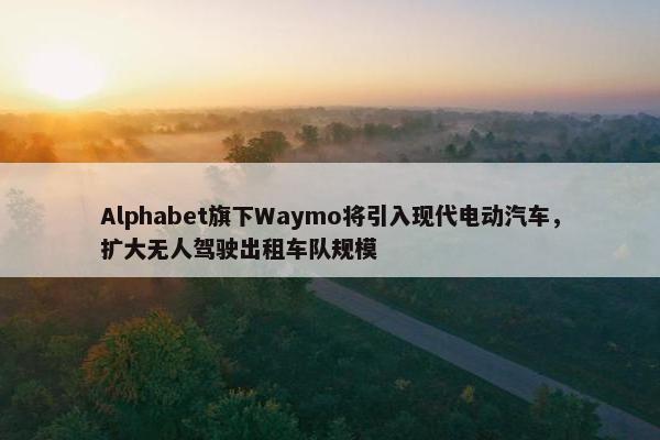 Alphabet旗下Waymo将引入现代电动汽车，扩大无人驾驶出租车队规模